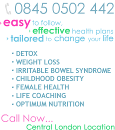 0845 0502 442 (local call rate) - Easy to follow, Effective Health Plans. Tailored to change your life. Detox, Weight Loss, Irritable Bowel Syndrome (IBS), Childhood Obesity, Female Health, Life Coaching, Optimum Nutrition. Call Now - 0845 0502 442 - Central London Location